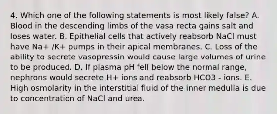 4. Which one of the following statements is most likely false? A. Blood in the descending limbs of the vasa recta gains salt and loses water. B. Epithelial cells that actively reabsorb NaCl must have Na+ /K+ pumps in their apical membranes. C. Loss of the ability to secrete vasopressin would cause large volumes of urine to be produced. D. If plasma pH fell below the normal range, nephrons would secrete H+ ions and reabsorb HCO3 - ions. E. High osmolarity in the interstitial fluid of the inner medulla is due to concentration of NaCl and urea.