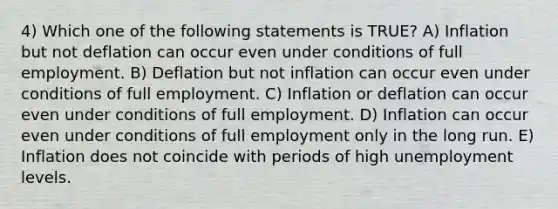 4) Which one of the following statements is TRUE? A) Inflation but not deflation can occur even under conditions of full employment. B) Deflation but not inflation can occur even under conditions of full employment. C) Inflation or deflation can occur even under conditions of full employment. D) Inflation can occur even under conditions of full employment only in the long run. E) Inflation does not coincide with periods of high unemployment levels.