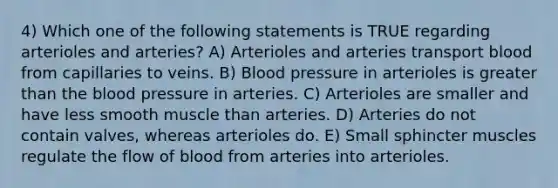 4) Which one of the following statements is TRUE regarding arterioles and arteries? A) Arterioles and arteries transport blood from capillaries to veins. B) Blood pressure in arterioles is greater than the blood pressure in arteries. C) Arterioles are smaller and have less smooth muscle than arteries. D) Arteries do not contain valves, whereas arterioles do. E) Small sphincter muscles regulate the flow of blood from arteries into arterioles.