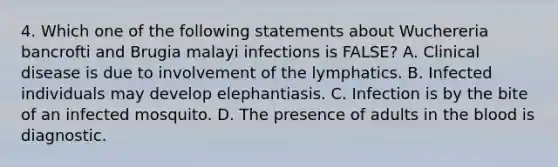 4. Which one of the following statements about Wuchereria bancrofti and Brugia malayi infections is FALSE? A. Clinical disease is due to involvement of the lymphatics. B. Infected individuals may develop elephantiasis. C. Infection is by the bite of an infected mosquito. D. The presence of adults in the blood is diagnostic.