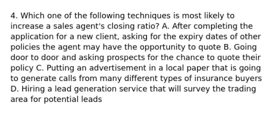 4. Which one of the following techniques is most likely to increase a sales agent's closing ratio? A. After completing the application for a new client, asking for the expiry dates of other policies the agent may have the opportunity to quote B. Going door to door and asking prospects for the chance to quote their policy C. Putting an advertisement in a local paper that is going to generate calls from many different types of insurance buyers D. Hiring a lead generation service that will survey the trading area for potential leads