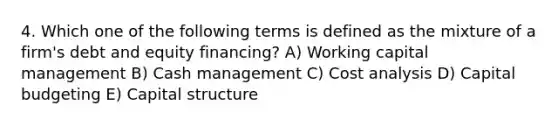 4. Which one of the following terms is defined as the mixture of a firm's debt and equity financing? A) Working capital management B) Cash management C) Cost analysis D) Capital budgeting E) Capital structure