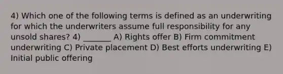 4) Which one of the following terms is defined as an underwriting for which the underwriters assume full responsibility for any unsold shares? 4) _______ A) Rights offer B) Firm commitment underwriting C) Private placement D) Best efforts underwriting E) Initial public offering