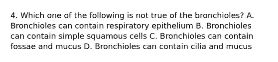 4. Which one of the following is not true of the bronchioles? A. Bronchioles can contain respiratory epithelium B. Bronchioles can contain simple squamous cells C. Bronchioles can contain fossae and mucus D. Bronchioles can contain cilia and mucus