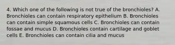 4. Which one of the following is not true of the bronchioles? A. Bronchioles can contain respiratory epithelium B. Bronchioles can contain simple squamous cells C. Bronchioles can contain fossae and mucus D. Bronchioles contain cartilage and goblet cells E. Bronchioles can contain cilia and mucus