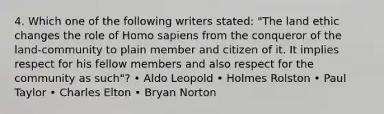 4. Which one of the following writers stated: "The land ethic changes the role of Homo sapiens from the conqueror of the land-community to plain member and citizen of it. It implies respect for his fellow members and also respect for the community as such"? • Aldo Leopold • Holmes Rolston • Paul Taylor • Charles Elton • Bryan Norton