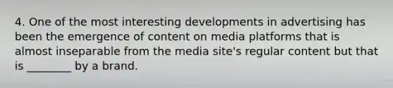 4. One of the most interesting developments in advertising has been the emergence of content on media platforms that is almost inseparable from the media site's regular content but that is ________ by a brand.