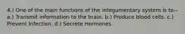 4.) One of the main functions of the integumentary system is to-- a.) Transmit information to the brain. b.) Produce blood cells. c.) Prevent Infection. d.) Secrete Hormones.