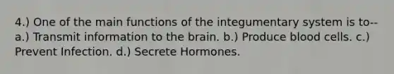 4.) One of the main functions of the integumentary system is to-- a.) Transmit information to the brain. b.) Produce blood cells. c.) Prevent Infection. d.) Secrete Hormones.