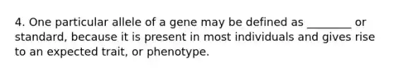 4. One particular allele of a gene may be defined as ________ or standard, because it is present in most individuals and gives rise to an expected trait, or phenotype.