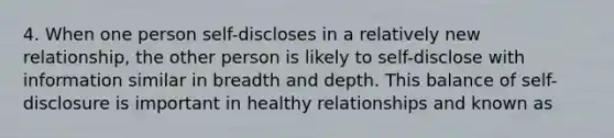 4. When one person self-discloses in a relatively new relationship, the other person is likely to self-disclose with information similar in breadth and depth. This balance of self-disclosure is important in healthy relationships and known as