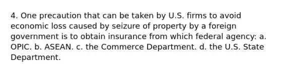 4. One precaution that can be taken by U.S. firms to avoid economic loss caused by seizure of property by a foreign government is to obtain insurance from which federal agency: a. OPIC. b. ASEAN. c. the Commerce Department. d. the U.S. State Department.