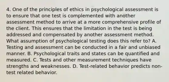 4. One of the principles of ethics in psychological assessment is to ensure that one test is complemented with another assessment method to arrive at a more comprehensive profile of the client. This ensures that the limitation in the test is being addressed and compensated by another assessment method. What assumption of psychological testing does this refer to? A. Testing and assessment can be conducted in a fair and unbiased manner. B. Psychological traits and states can be quantified and measured. C. Tests and other measurement techniques have strengths and weaknesses. D. Test-related behavior predicts non-test related behavior.