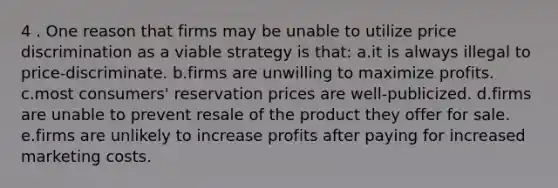 4 . One reason that firms may be unable to utilize price discrimination as a viable strategy is that: a.it is always illegal to price-discriminate. b.firms are unwilling to maximize profits. c.most consumers' reservation prices are well-publicized. d.firms are unable to prevent resale of the product they offer for sale. e.firms are unlikely to increase profits after paying for increased marketing costs.