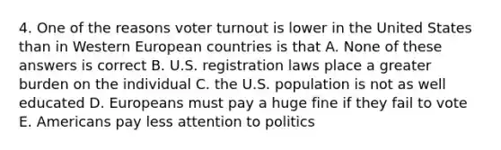 4. One of the reasons voter turnout is lower in the United States than in Western European countries is that A. None of these answers is correct B. U.S. registration laws place a greater burden on the individual C. the U.S. population is not as well educated D. Europeans must pay a huge fine if they fail to vote E. Americans pay less attention to politics