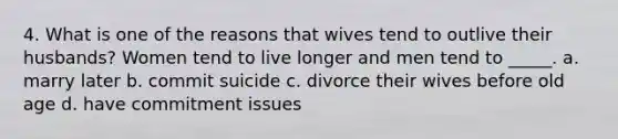 4. What is one of the reasons that wives tend to outlive their husbands? Women tend to live longer and men tend to _____. a. marry later b. commit suicide c. divorce their wives before old age d. have commitment issues