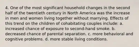 4. One of the most significant household changes in the second half of the twentieth century in North America was the increase in men and women living together without marrying. Effects of this trend on the children of cohabitating couples include: a. increased chance of exposure to second-hand smoke. b. decreased chance of parental separation. c. more behavioral and cognitive problems. d. more stable living conditions.