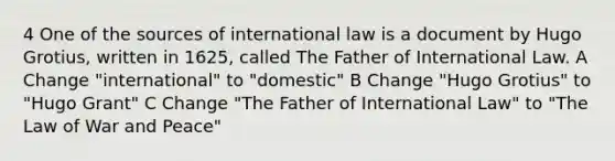 4 One of the sources of international law is a document by Hugo Grotius, written in 1625, called The Father of International Law. A Change "international" to "domestic" B Change "Hugo Grotius" to "Hugo Grant" C Change "The Father of International Law" to "The Law of War and Peace"