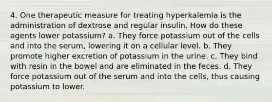 4. One therapeutic measure for treating hyperkalemia is the administration of dextrose and regular insulin. How do these agents lower potassium? a. They force potassium out of the cells and into the serum, lowering it on a cellular level. b. They promote higher excretion of potassium in the urine. c. They bind with resin in the bowel and are eliminated in the feces. d. They force potassium out of the serum and into the cells, thus causing potassium to lower.