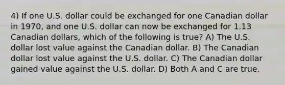 4) If one U.S. dollar could be exchanged for one Canadian dollar in 1970, and one U.S. dollar can now be exchanged for 1.13 Canadian dollars, which of the following is true? A) The U.S. dollar lost value against the Canadian dollar. B) The Canadian dollar lost value against the U.S. dollar. C) The Canadian dollar gained value against the U.S. dollar. D) Both A and C are true.