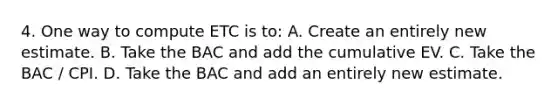 4. One way to compute ETC is to: A. Create an entirely new estimate. B. Take the BAC and add the cumulative EV. C. Take the BAC / CPI. D. Take the BAC and add an entirely new estimate.