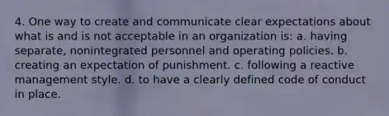 4. One way to create and communicate clear expectations about what is and is not acceptable in an organization is: a. having separate, nonintegrated personnel and operating policies. b. creating an expectation of punishment. c. following a reactive management style. d. to have a clearly defined code of conduct in place.