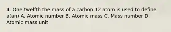 4. One-twelfth the mass of a carbon-12 atom is used to define a(an) A. Atomic number B. Atomic mass C. Mass number D. Atomic mass unit