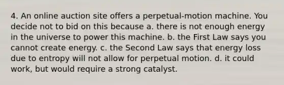 4. An online auction site offers a perpetual-motion machine. You decide not to bid on this because a. there is not enough energy in the universe to power this machine. b. the First Law says you cannot create energy. c. the Second Law says that energy loss due to entropy will not allow for perpetual motion. d. it could work, but would require a strong catalyst.