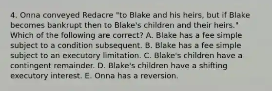 4. Onna conveyed Redacre "to Blake and his heirs, but if Blake becomes bankrupt then to Blake's children and their heirs." Which of the following are correct? A. Blake has a fee simple subject to a condition subsequent. B. Blake has a fee simple subject to an executory limitation. C. Blake's children have a contingent remainder. D. Blake's children have a shifting executory interest. E. Onna has a reversion.