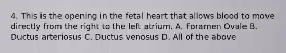 4. This is the opening in the fetal heart that allows blood to move directly from the right to the left atrium. A. Foramen Ovale B. Ductus arteriosus C. Ductus venosus D. All of the above