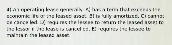 4) An operating lease generally: A) has a term that exceeds the economic life of the leased asset. B) is fully amortized. C) cannot be cancelled. D) requires the lessee to return the leased asset to the lessor if the lease is cancelled. E) requires the lessee to maintain the leased asset.