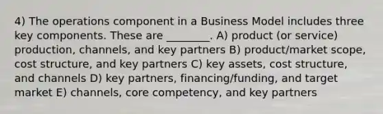 4) The operations component in a Business Model includes three key components. These are ________. A) product (or service) production, channels, and key partners B) product/market scope, cost structure, and key partners C) key assets, cost structure, and channels D) key partners, financing/funding, and target market E) channels, core competency, and key partners