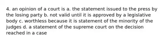 4. an opinion of a court is a. the statement issued to the press by the losing party b. not valid until it is approved by a legislative body c. worthless because it is statement of the minority of the judges d. a statement of the supreme court on the decision reached in a case