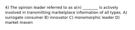 4) The opinion leader referred to as a(n) ________ is actively involved in transmitting marketplace information of all types. A) surrogate consumer B) innovator C) monomorphic leader D) market maven