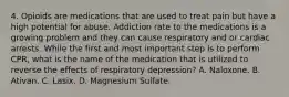 4. Opioids are medications that are used to treat pain but have a high potential for abuse. Addiction rate to the medications is a growing problem and they can cause respiratory and or cardiac arrests. While the first and most important step is to perform CPR, what is the name of the medication that is utilized to reverse the effects of respiratory depression? A. Naloxone. B. Ativan. C. Lasix. D. Magnesium Sulfate.