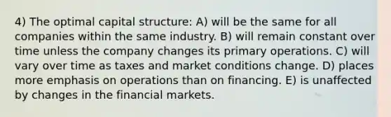 4) The optimal capital structure: A) will be the same for all companies within the same industry. B) will remain constant over time unless the company changes its primary operations. C) will vary over time as taxes and market conditions change. D) places more emphasis on operations than on financing. E) is unaffected by changes in the financial markets.