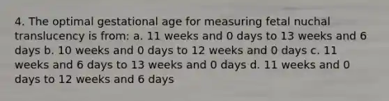 4. The optimal gestational age for measuring fetal nuchal translucency is from: a. 11 weeks and 0 days to 13 weeks and 6 days b. 10 weeks and 0 days to 12 weeks and 0 days c. 11 weeks and 6 days to 13 weeks and 0 days d. 11 weeks and 0 days to 12 weeks and 6 days