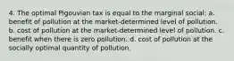 4. The optimal Pigouvian tax is equal to the marginal social: a. benefit of pollution at the market-determined level of pollution. b. cost of pollution at the market-determined level of pollution. c. benefit when there is zero pollution. d. cost of pollution at the socially optimal quantity of pollution.