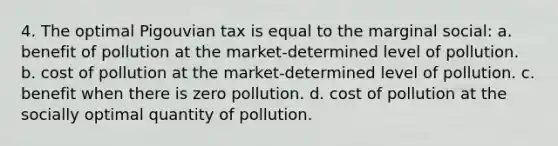 4. The optimal Pigouvian tax is equal to the marginal social: a. benefit of pollution at the market-determined level of pollution. b. cost of pollution at the market-determined level of pollution. c. benefit when there is zero pollution. d. cost of pollution at the socially optimal quantity of pollution.