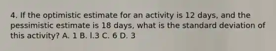 4. If the optimistic estimate for an activity is 12 days, and the pessimistic estimate is 18 days, what is the standard deviation of this activity? A. 1 B. l.3 C. 6 D. 3