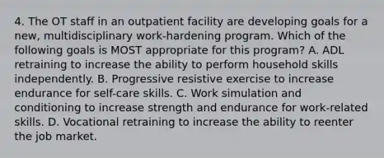 4. The OT staff in an outpatient facility are developing goals for a new, multidisciplinary work-hardening program. Which of the following goals is MOST appropriate for this program? A. ADL retraining to increase the ability to perform household skills independently. B. Progressive resistive exercise to increase endurance for self-care skills. C. Work simulation and conditioning to increase strength and endurance for work-related skills. D. Vocational retraining to increase the ability to reenter the job market.