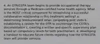 4. An OTR/COTA team begins to provide occupational therapy services through a Medicare-certified home health agency. What is the MOST critical component for establishing a successful collaborative relationship in this treatment setting? a. determining reimbursement when completing joint visits b. establishing a system for the OTR to countersign the COTA's documentation c. creating a written and specific supervisory plan based on competency levels for both practitioners. d. developing a handout to educate future clients regarding how the OTR/COTA team will provide services.