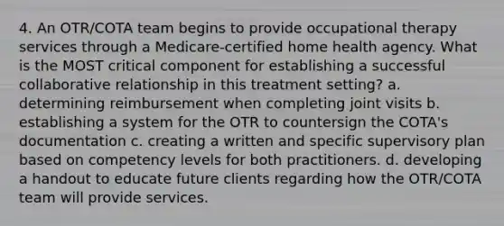 4. An OTR/COTA team begins to provide occupational therapy services through a Medicare-certified home health agency. What is the MOST critical component for establishing a successful collaborative relationship in this treatment setting? a. determining reimbursement when completing joint visits b. establishing a system for the OTR to countersign the COTA's documentation c. creating a written and specific supervisory plan based on competency levels for both practitioners. d. developing a handout to educate future clients regarding how the OTR/COTA team will provide services.