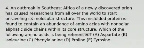 4. An outbreak in Southeast Africa of a newly discovered prion has caused researchers from all over the world to start unraveling its molecular structure. This misfolded protein is found to contain an abundance of amino acids with nonpolar aliphatic side chains within its core structure. Which of the following amino acids is being referenced? (A) Aspartate (B) Isoleucine (C) Phenylalanine (D) Proline (E) Tyrosine