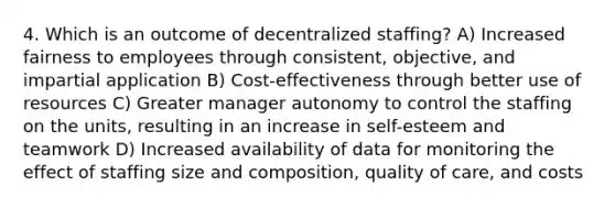 4. Which is an outcome of decentralized staffing? A) Increased fairness to employees through consistent, objective, and impartial application B) Cost-effectiveness through better use of resources C) Greater manager autonomy to control the staffing on the units, resulting in an increase in self-esteem and teamwork D) Increased availability of data for monitoring the effect of staffing size and composition, quality of care, and costs