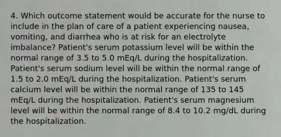 4. Which outcome statement would be accurate for the nurse to include in the plan of care of a patient experiencing nausea, vomiting, and diarrhea who is at risk for an electrolyte imbalance? Patient's serum potassium level will be within the normal range of 3.5 to 5.0 mEq/L during the hospitalization. Patient's serum sodium level will be within the normal range of 1.5 to 2.0 mEq/L during the hospitalization. Patient's serum calcium level will be within the normal range of 135 to 145 mEq/L during the hospitalization. Patient's serum magnesium level will be within the normal range of 8.4 to 10.2 mg/dL during the hospitalization.