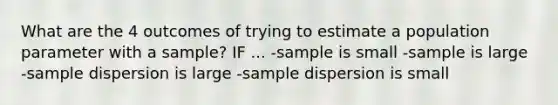 What are the 4 outcomes of trying to estimate a population parameter with a sample? IF ... -sample is small -sample is large -sample dispersion is large -sample dispersion is small