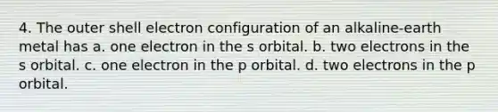 4. The outer shell electron configuration of an alkaline-earth metal has a. one electron in the s orbital. b. two electrons in the s orbital. c. one electron in the p orbital. d. two electrons in the p orbital.