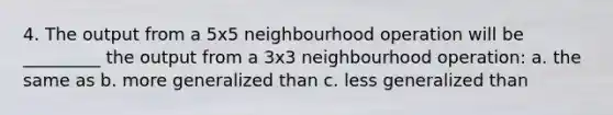 4. The output from a 5x5 neighbourhood operation will be _________ the output from a 3x3 neighbourhood operation: a. the same as b. more generalized than c. less generalized than