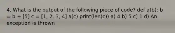 4. What is the output of the following piece of code? def a(b): b = b + [5] c = [1, 2, 3, 4] a(c) print(len(c)) a) 4 b) 5 c) 1 d) An exception is thrown